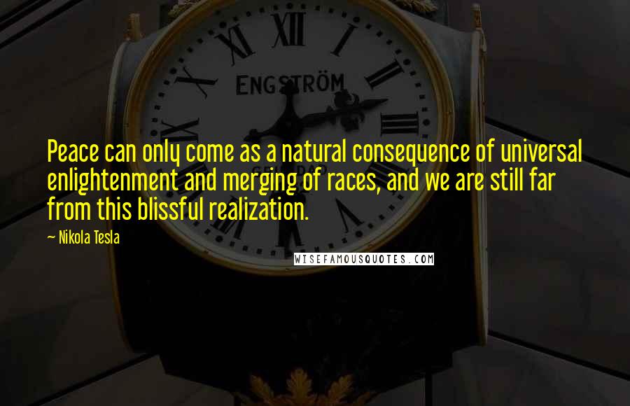 Nikola Tesla quotes: Peace can only come as a natural consequence of universal enlightenment and merging of races, and we are still far from this blissful realization. Nikola Tesla quotes: Peace can only come as a natural consequence of universal enlightenment and merging of races, and we are still far from this blissful realization.