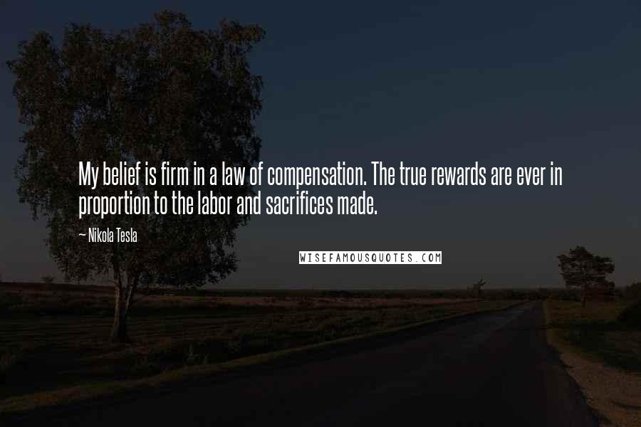 Nikola Tesla quotes: My belief is firm in a law of compensation. The true rewards are ever in proportion to the labor and sacrifices made. Nikola Tesla quotes: My belief is firm in a law of compensation. The true rewards are ever in proportion to the labor and sacrifices made.