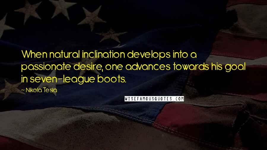Nikola Tesla quotes: When natural inclination develops into a passionate desire, one advances towards his goal in seven-league boots. Nikola Tesla quotes: When natural inclination develops into a passionate desire, one advances towards his goal in seven-league boots.