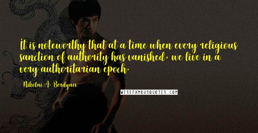 Nikolai A. Berdyaev quotes: It is noteworthy that at a time when every religious sanction of authority has vanished, we live in a very authoritarian epoch.