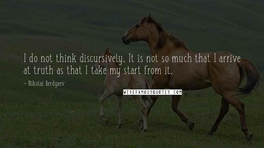 Nikolai Berdyaev quotes: I do not think discursively. It is not so much that I arrive at truth as that I take my start from it.