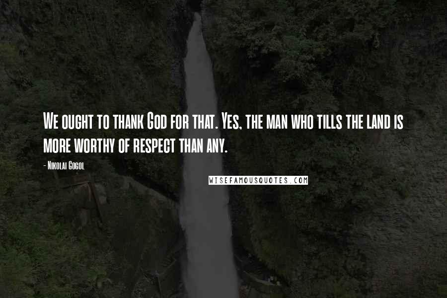 Nikolai Gogol quotes: We ought to thank God for that. Yes, the man who tills the land is more worthy of respect than any.