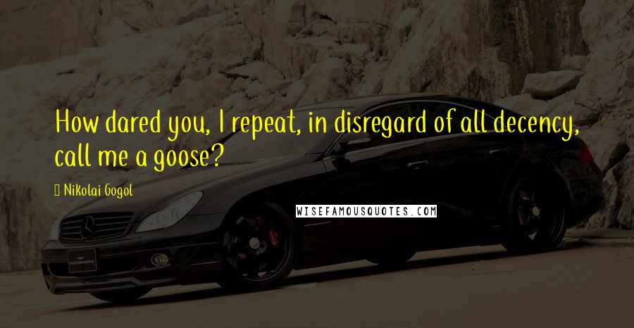 Nikolai Gogol quotes: How dared you, I repeat, in disregard of all decency, call me a goose?