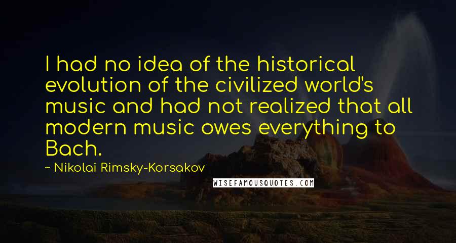 Nikolai Rimsky-Korsakov quotes: I had no idea of the historical evolution of the civilized world's music and had not realized that all modern music owes everything to Bach.