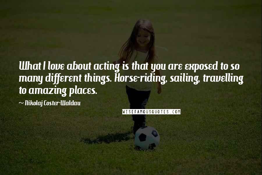 Nikolaj Coster-Waldau quotes: What I love about acting is that you are exposed to so many different things. Horse-riding, sailing, travelling to amazing places.