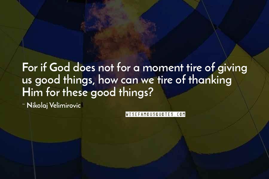 Nikolaj Velimirovic quotes: For if God does not for a moment tire of giving us good things, how can we tire of thanking Him for these good things? Nikolaj Velimirovic quotes: For if God does not for a moment tire of giving us good things, how can we tire of thanking Him for these good things?