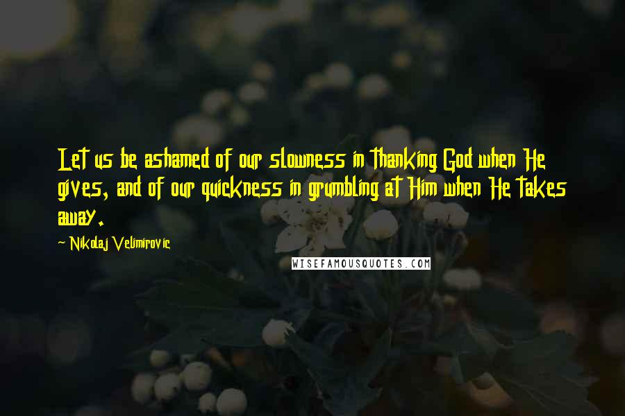 Nikolaj Velimirovic quotes: Let us be ashamed of our slowness in thanking God when He gives, and of our quickness in grumbling at Him when He takes away.