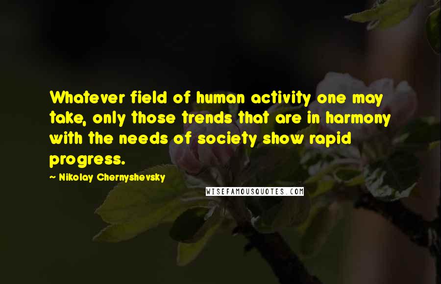 Nikolay Chernyshevsky quotes: Whatever field of human activity one may take, only those trends that are in harmony with the needs of society show rapid progress. Nikolay Chernyshevsky quotes: Whatever field of human activity one may take, only those trends that are in harmony with the needs of society show rapid progress.
