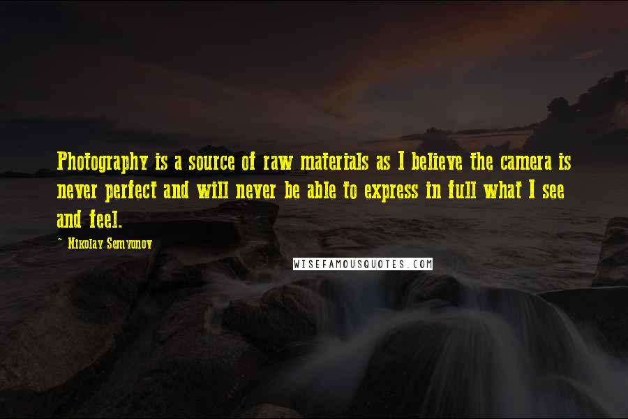 Nikolay Semyonov quotes: Photography is a source of raw materials as I believe the camera is never perfect and will never be able to express in full what I see and feel. Nikolay Semyonov quotes: Photography is a source of raw materials as I believe the camera is never perfect and will never be able to express in full what I see and feel.