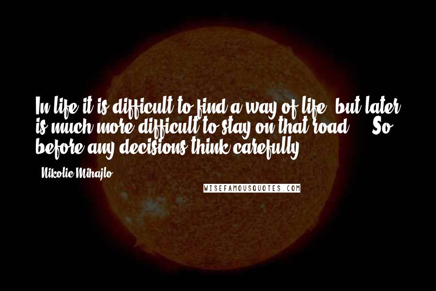 Nikolic Mihajlo quotes: In life it is difficult to find a way of life, but later is much more difficult to stay on that road ... So before any decisions think carefully. Nikolic Mihajlo quotes: In life it is difficult to find a way of life, but later is much more difficult to stay on that road ... So before any decisions think carefully.