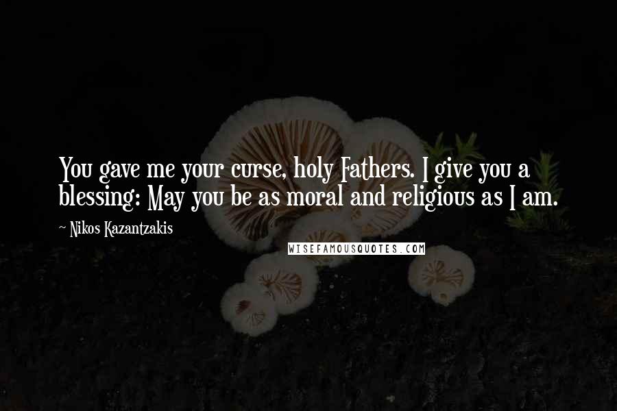 Nikos Kazantzakis quotes: You gave me your curse, holy Fathers. I give you a blessing: May you be as moral and religious as I am.