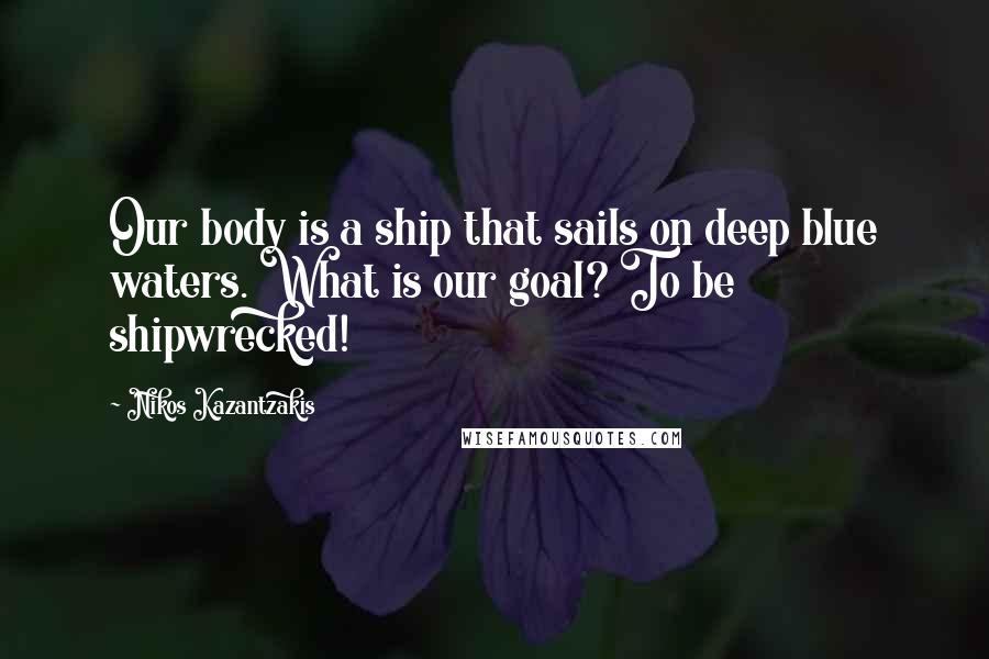 Nikos Kazantzakis quotes: Our body is a ship that sails on deep blue waters. What is our goal? To be shipwrecked!