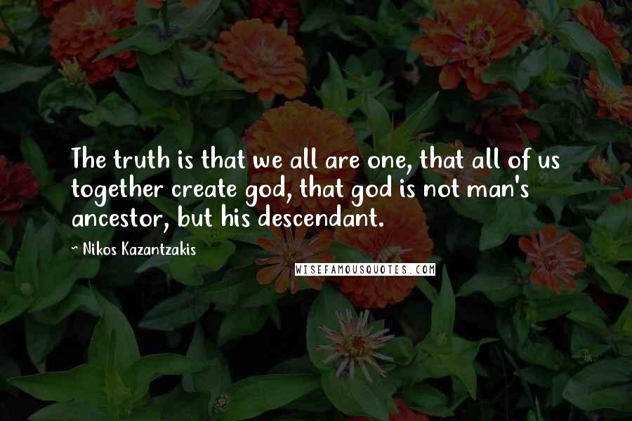 Nikos Kazantzakis quotes: The truth is that we all are one, that all of us together create god, that god is not man's ancestor, but his descendant.