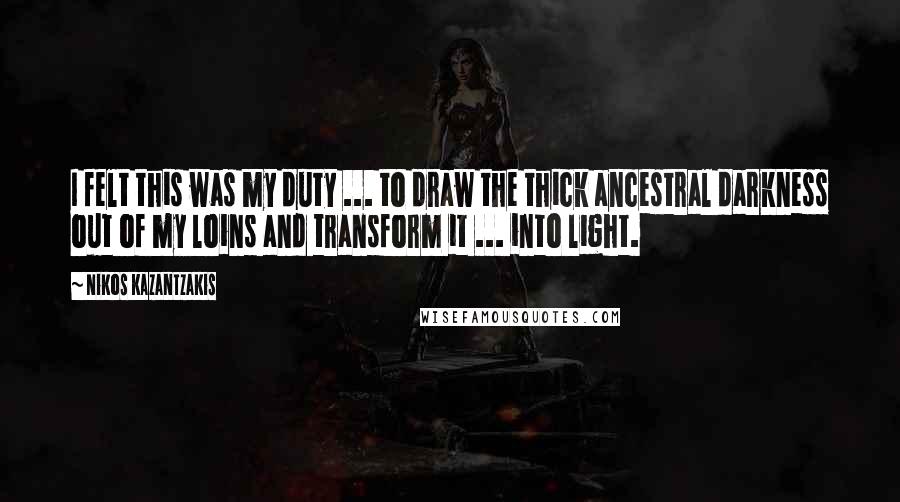 Nikos Kazantzakis quotes: I felt this was my duty ... to draw the thick ancestral darkness out of my loins and transform it ... into light.