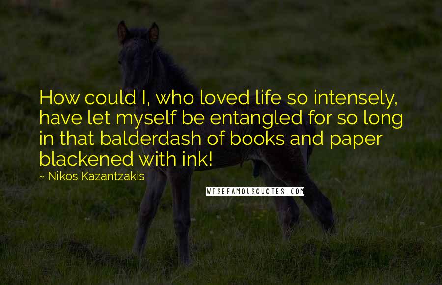 Nikos Kazantzakis quotes: How could I, who loved life so intensely, have let myself be entangled for so long in that balderdash of books and paper blackened with ink!