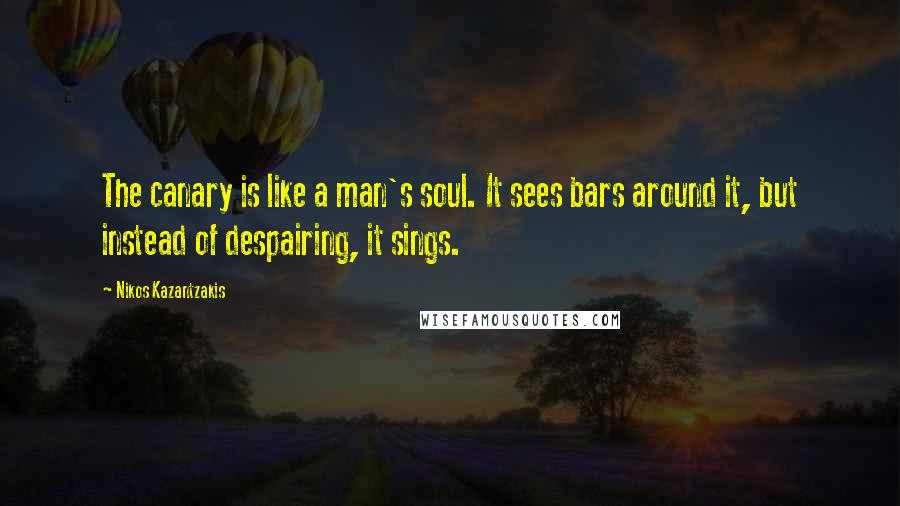 Nikos Kazantzakis quotes: The canary is like a man's soul. It sees bars around it, but instead of despairing, it sings.