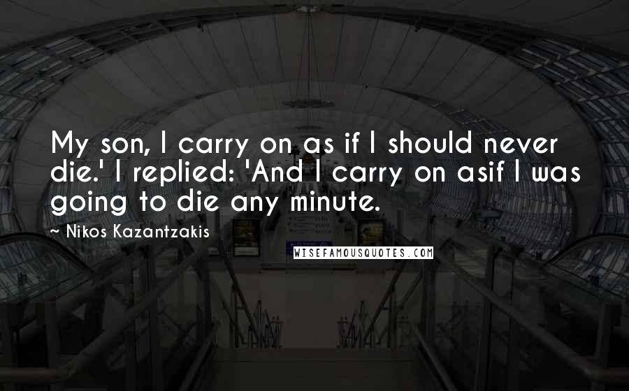 Nikos Kazantzakis quotes: My son, I carry on as if I should never die.' I replied: 'And I carry on asif I was going to die any minute.