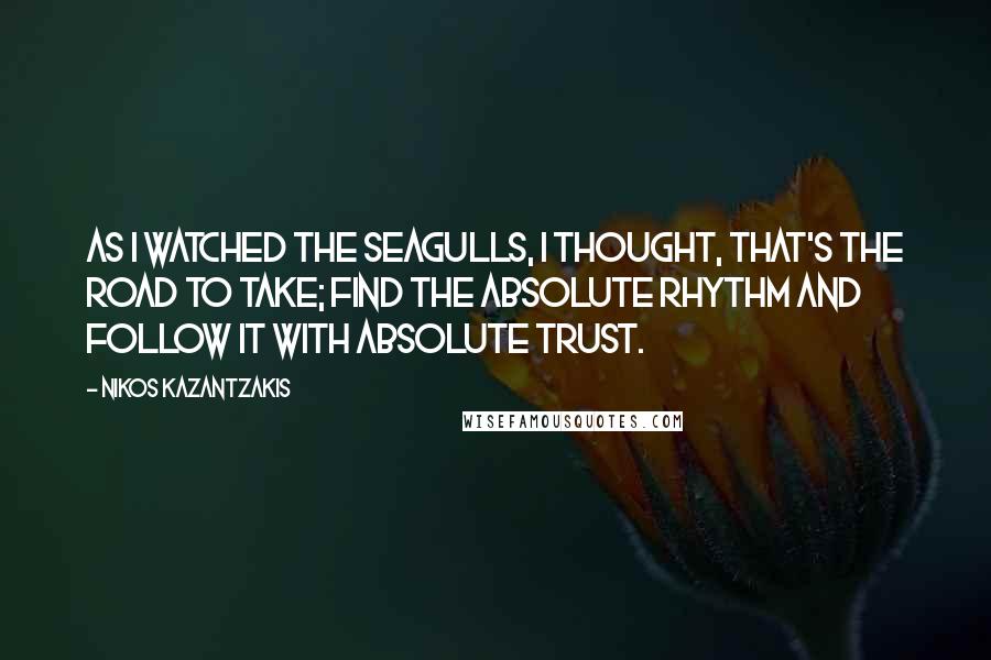 Nikos Kazantzakis quotes: As I watched the seagulls, I thought, That's the road to take; find the absolute rhythm and follow it with absolute trust.