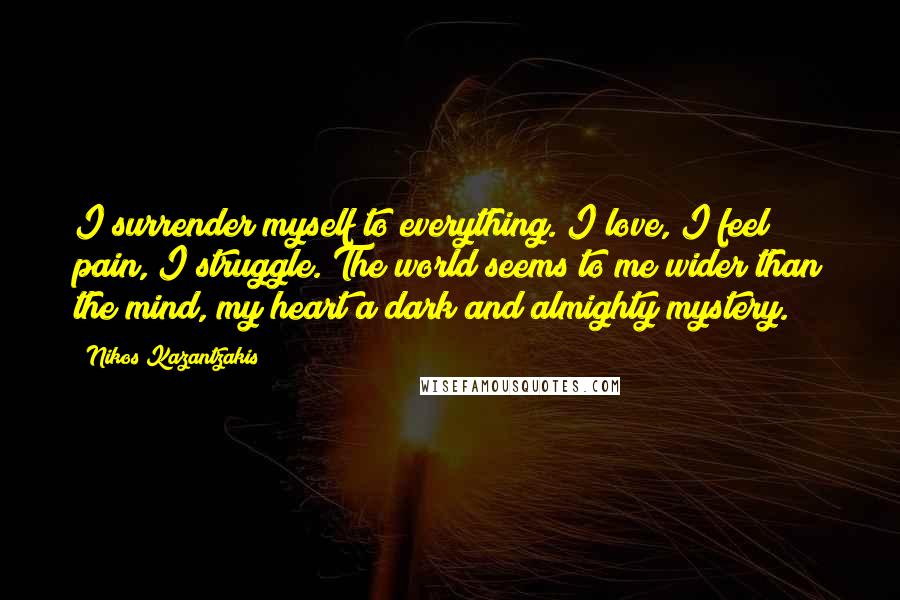 Nikos Kazantzakis quotes: I surrender myself to everything. I love, I feel pain, I struggle. The world seems to me wider than the mind, my heart a dark and almighty mystery.