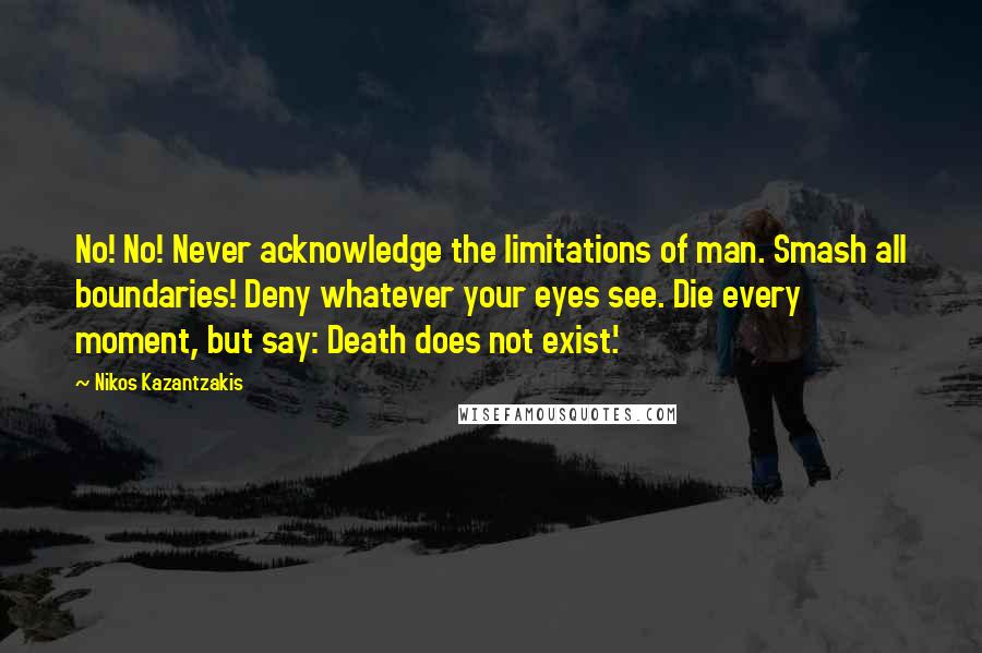 Nikos Kazantzakis quotes: No! No! Never acknowledge the limitations of man. Smash all boundaries! Deny whatever your eyes see. Die every moment, but say: Death does not exist.'