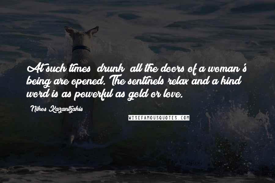 Nikos Kazantzakis quotes: At such times [drunk] all the doors of a woman's being are opened. The sentinels relax and a kind word is as powerful as gold or love.