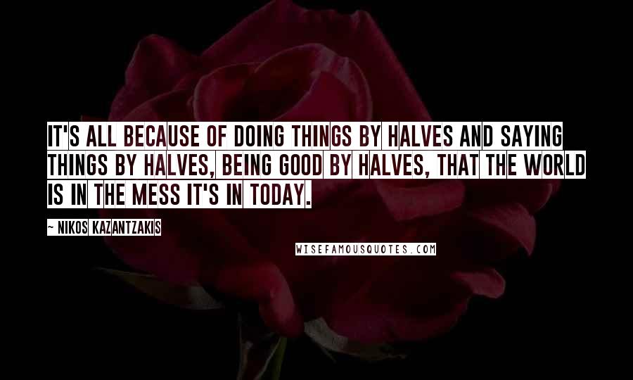 Nikos Kazantzakis quotes: It's all because of doing things by halves and saying things by halves, being good by halves, that the world is in the mess it's in today.