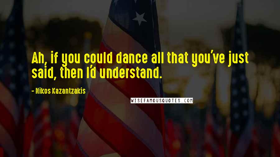 Nikos Kazantzakis quotes: Ah, if you could dance all that you've just said, then I'd understand.