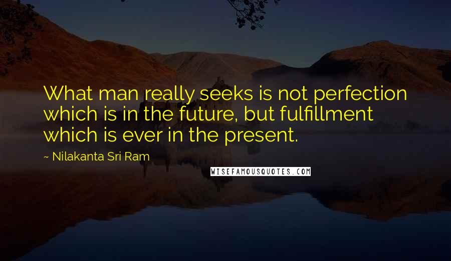Nilakanta Sri Ram quotes: What man really seeks is not perfection which is in the future, but fulfillment which is ever in the present. Nilakanta Sri Ram quotes: What man really seeks is not perfection which is in the future, but fulfillment which is ever in the present.