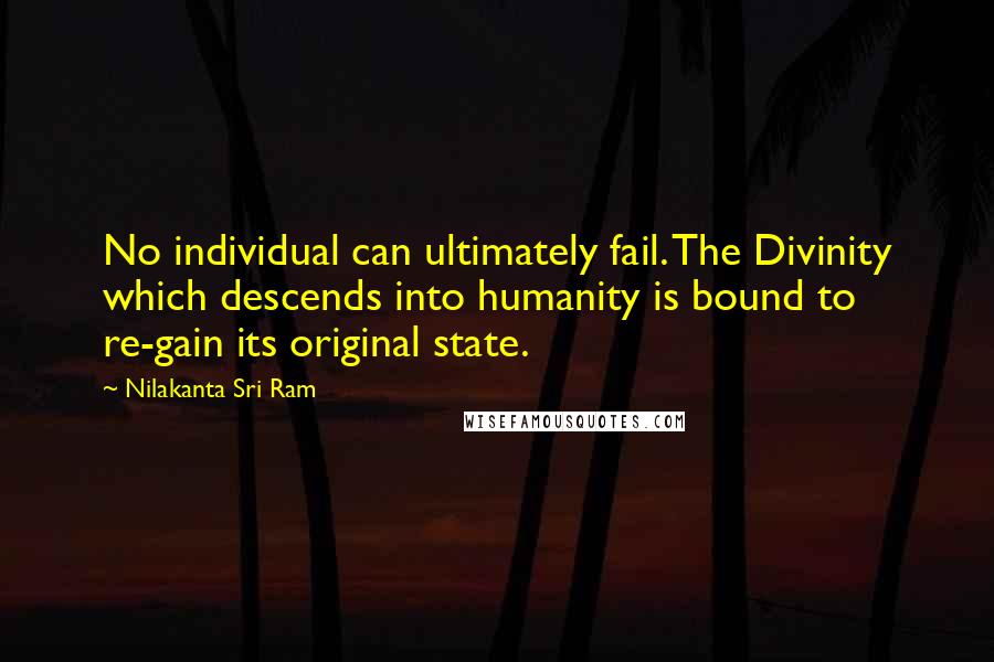 Nilakanta Sri Ram quotes: No individual can ultimately fail. The Divinity which descends into humanity is bound to re-gain its original state. Nilakanta Sri Ram quotes: No individual can ultimately fail. The Divinity which descends into humanity is bound to re-gain its original state.
