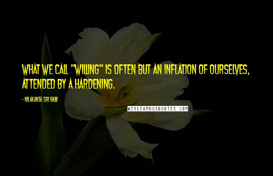 Nilakanta Sri Ram quotes: What we call "willing" is often but an inflation of ourselves, attended by a hardening.