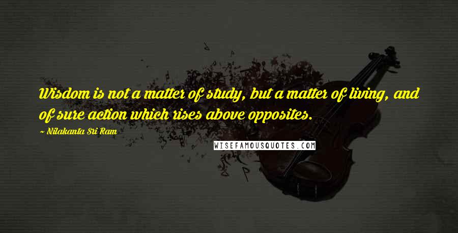 Nilakanta Sri Ram quotes: Wisdom is not a matter of study, but a matter of living, and of sure action which rises above opposites. Nilakanta Sri Ram quotes: Wisdom is not a matter of study, but a matter of living, and of sure action which rises above opposites.
