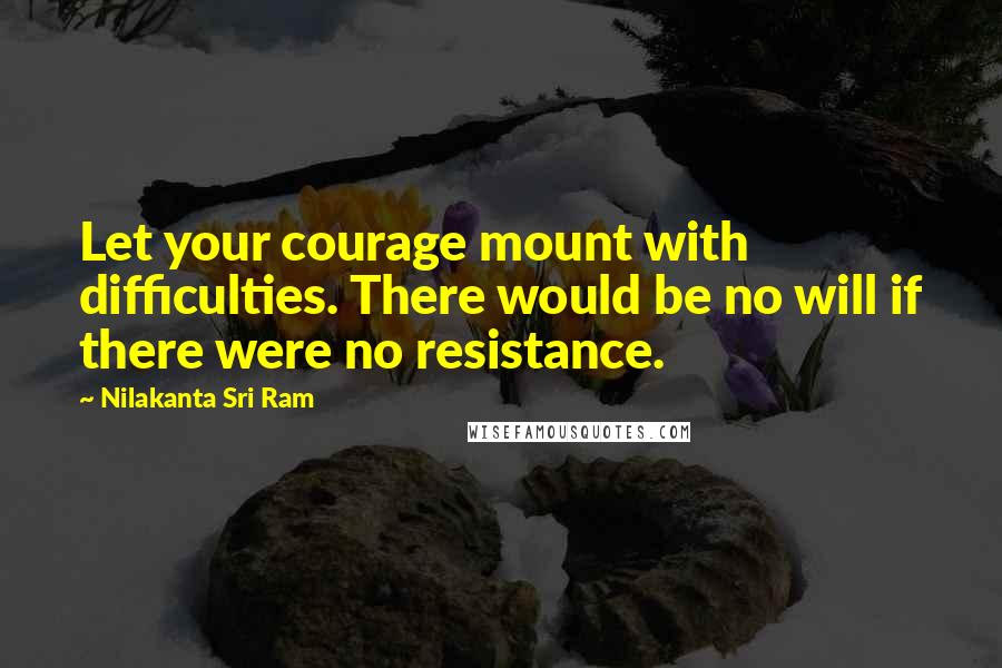 Nilakanta Sri Ram quotes: Let your courage mount with difficulties. There would be no will if there were no resistance.