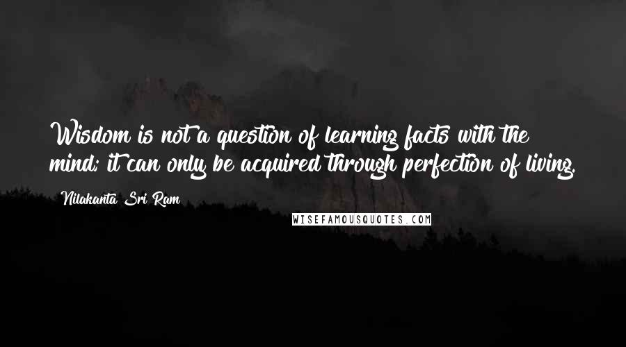 Nilakanta Sri Ram quotes: Wisdom is not a question of learning facts with the mind; it can only be acquired through perfection of living.