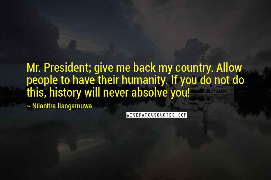 Nilantha Ilangamuwa quotes: Mr. President; give me back my country. Allow people to have their humanity. If you do not do this, history will never absolve you!