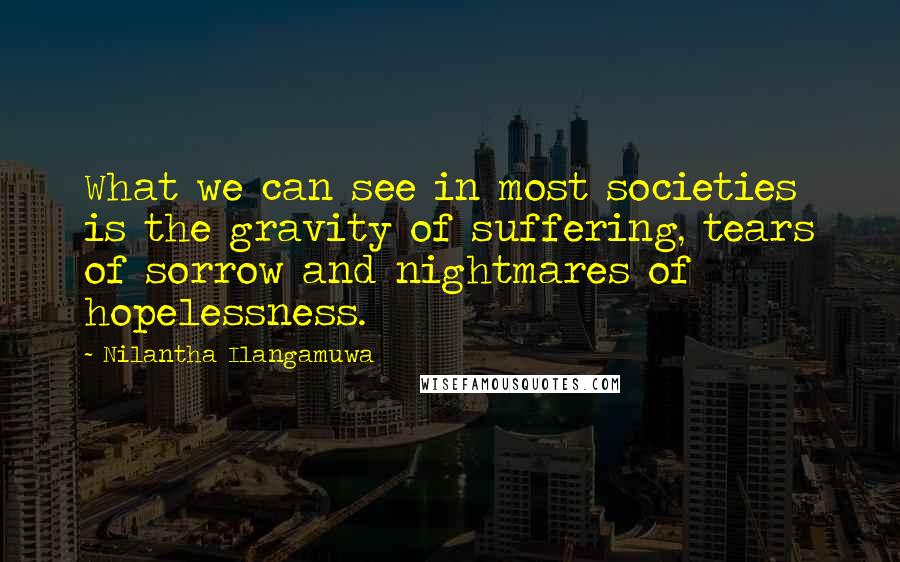 Nilantha Ilangamuwa quotes: What we can see in most societies is the gravity of suffering, tears of sorrow and nightmares of hopelessness.