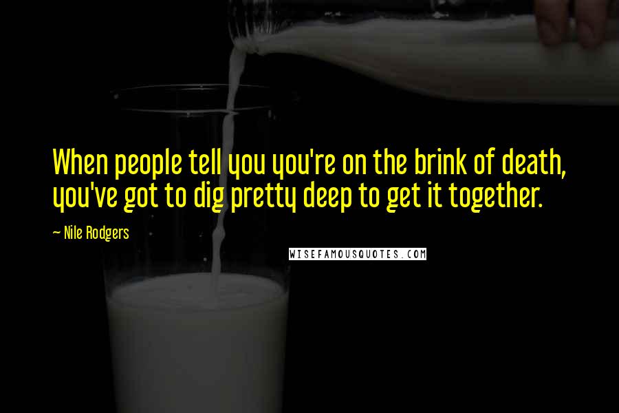 Nile Rodgers quotes: When people tell you you're on the brink of death, you've got to dig pretty deep to get it together.