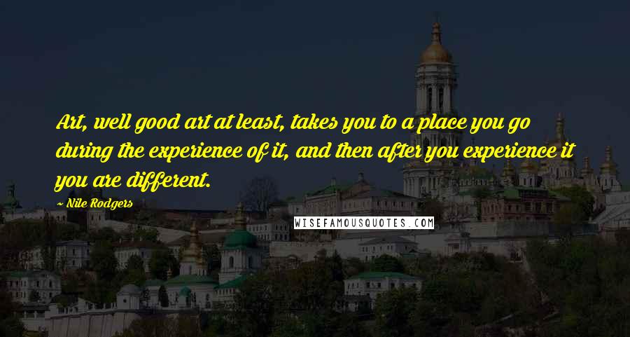 Nile Rodgers quotes: Art, well good art at least, takes you to a place you go during the experience of it, and then after you experience it you are different.