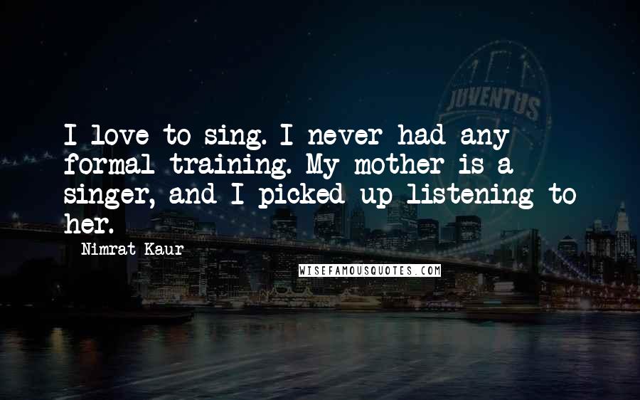 Nimrat Kaur quotes: I love to sing. I never had any formal training. My mother is a singer, and I picked up listening to her.