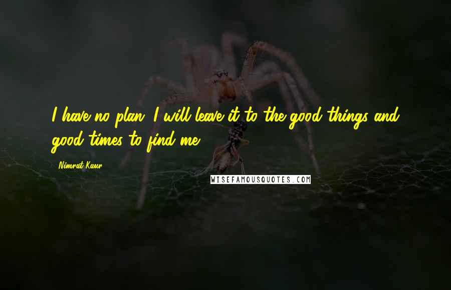 Nimrat Kaur quotes: I have no plan. I will leave it to the good things and good times to find me.