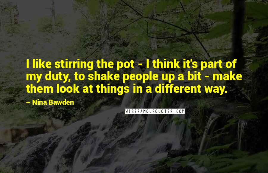 Nina Bawden quotes: I like stirring the pot - I think it's part of my duty, to shake people up a bit - make them look at things in a different way.