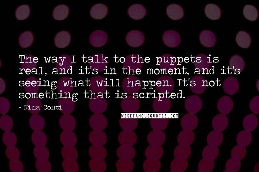 Nina Conti quotes: The way I talk to the puppets is real, and it's in the moment, and it's seeing what will happen. It's not something that is scripted. Nina Conti quotes: The way I talk to the puppets is real, and it's in the moment, and it's seeing what will happen. It's not something that is scripted.