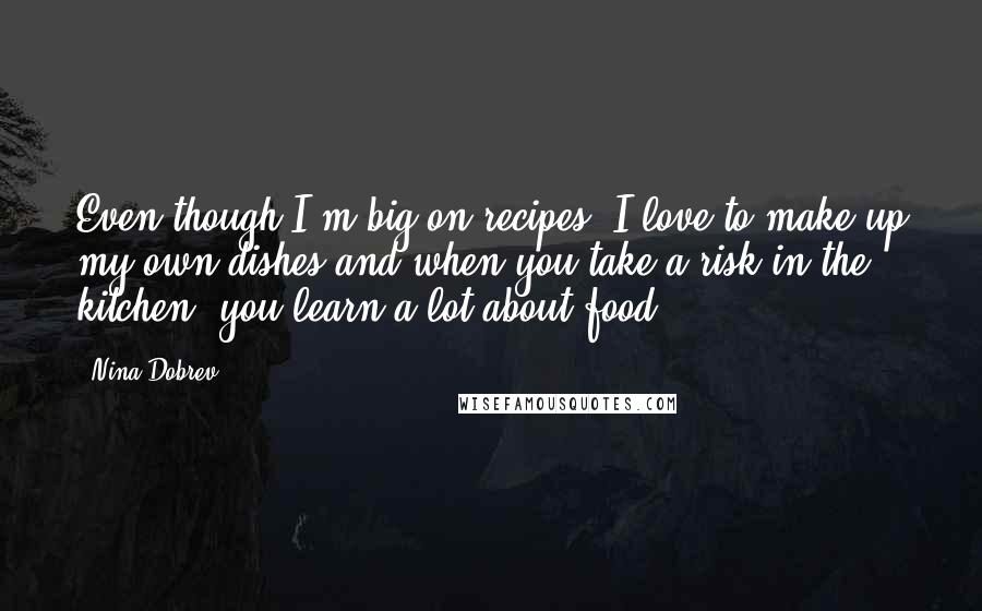 Nina Dobrev quotes: Even though I'm big on recipes, I love to make up my own dishes and when you take a risk in the kitchen, you learn a lot about food! Nina Dobrev quotes: Even though I'm big on recipes, I love to make up my own dishes and when you take a risk in the kitchen, you learn a lot about food!