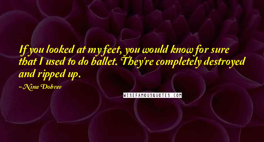 Nina Dobrev quotes: If you looked at my feet, you would know for sure that I used to do ballet. They're completely destroyed and ripped up. Nina Dobrev quotes: If you looked at my feet, you would know for sure that I used to do ballet. They're completely destroyed and ripped up.
