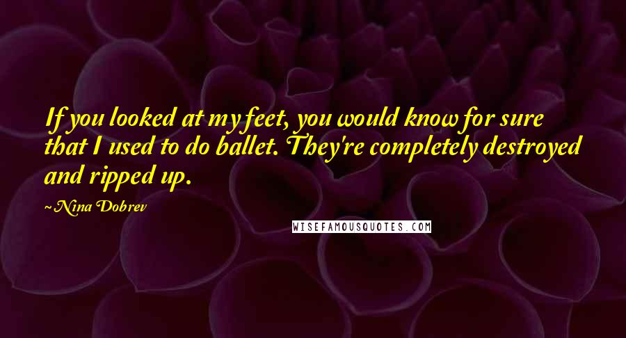 Nina Dobrev quotes: If you looked at my feet, you would know for sure that I used to do ballet. They're completely destroyed and ripped up.