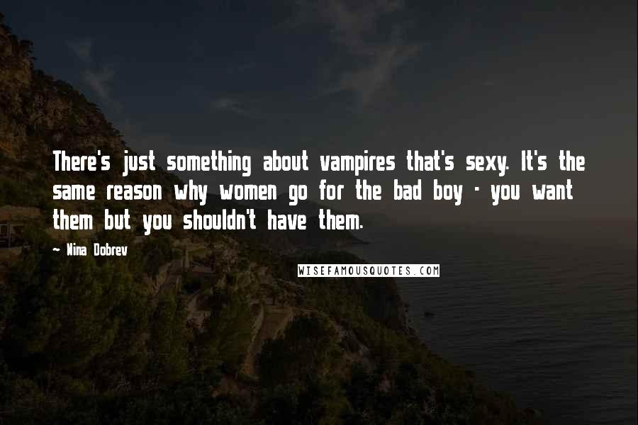 Nina Dobrev quotes: There's just something about vampires that's sexy. It's the same reason why women go for the bad boy - you want them but you shouldn't have them. Nina Dobrev quotes: There's just something about vampires that's sexy. It's the same reason why women go for the bad boy - you want them but you shouldn't have them.