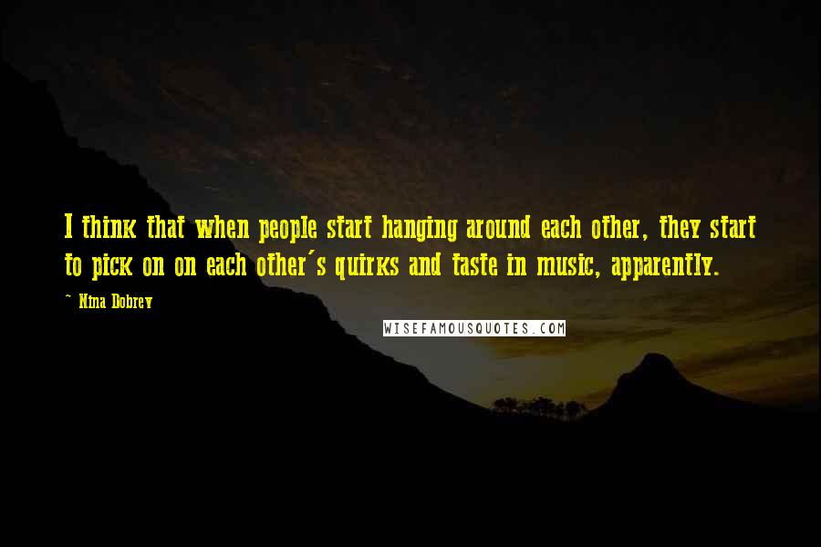 Nina Dobrev quotes: I think that when people start hanging around each other, they start to pick on on each other's quirks and taste in music, apparently. Nina Dobrev quotes: I think that when people start hanging around each other, they start to pick on on each other's quirks and taste in music, apparently.
