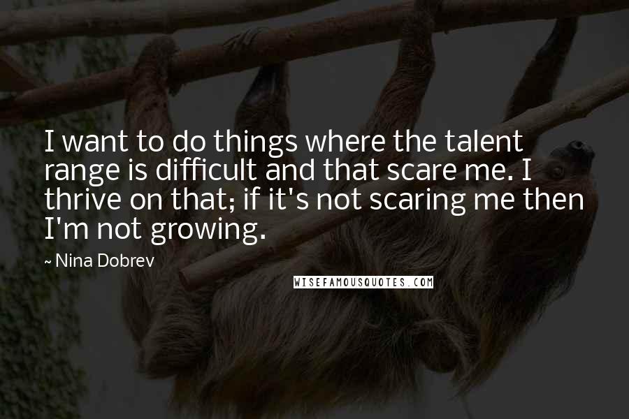 Nina Dobrev quotes: I want to do things where the talent range is difficult and that scare me. I thrive on that; if it's not scaring me then I'm not growing. Nina Dobrev quotes: I want to do things where the talent range is difficult and that scare me. I thrive on that; if it's not scaring me then I'm not growing.