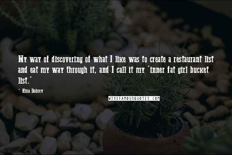 Nina Dobrev quotes: My way of discovering of what I like was to create a restaurant list and eat my way through it, and I call it my 'inner fat girl bucket list.' Nina Dobrev quotes: My way of discovering of what I like was to create a restaurant list and eat my way through it, and I call it my 'inner fat girl bucket list.'