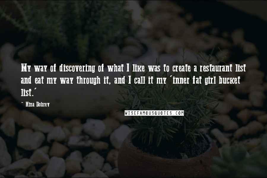 Nina Dobrev quotes: My way of discovering of what I like was to create a restaurant list and eat my way through it, and I call it my 'inner fat girl bucket list.'