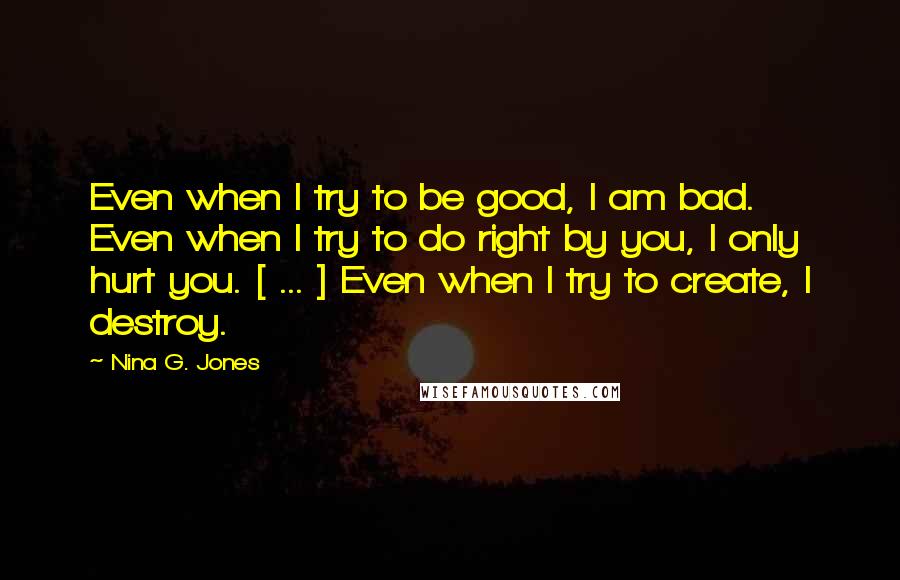 Nina G. Jones quotes: Even when I try to be good, I am bad. Even when I try to do right by you, I only hurt you. [ ... ] Even when I try